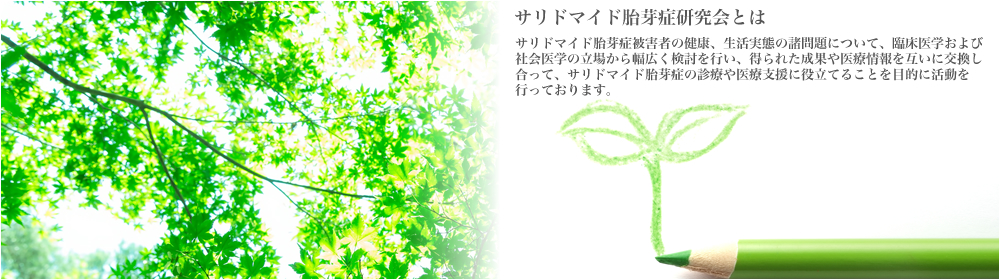 サリドマイド胎芽症研究会とは--サリドマイド胎芽症被害者の健康、生活実態の諸問題について、臨床医学および社会医学の立場から幅広く検討を行い、得られた成果や医療情報を互いに交換し合って、サリドマイド胎芽症の診療や医療支援に役立てることを目的に活動を行っております。